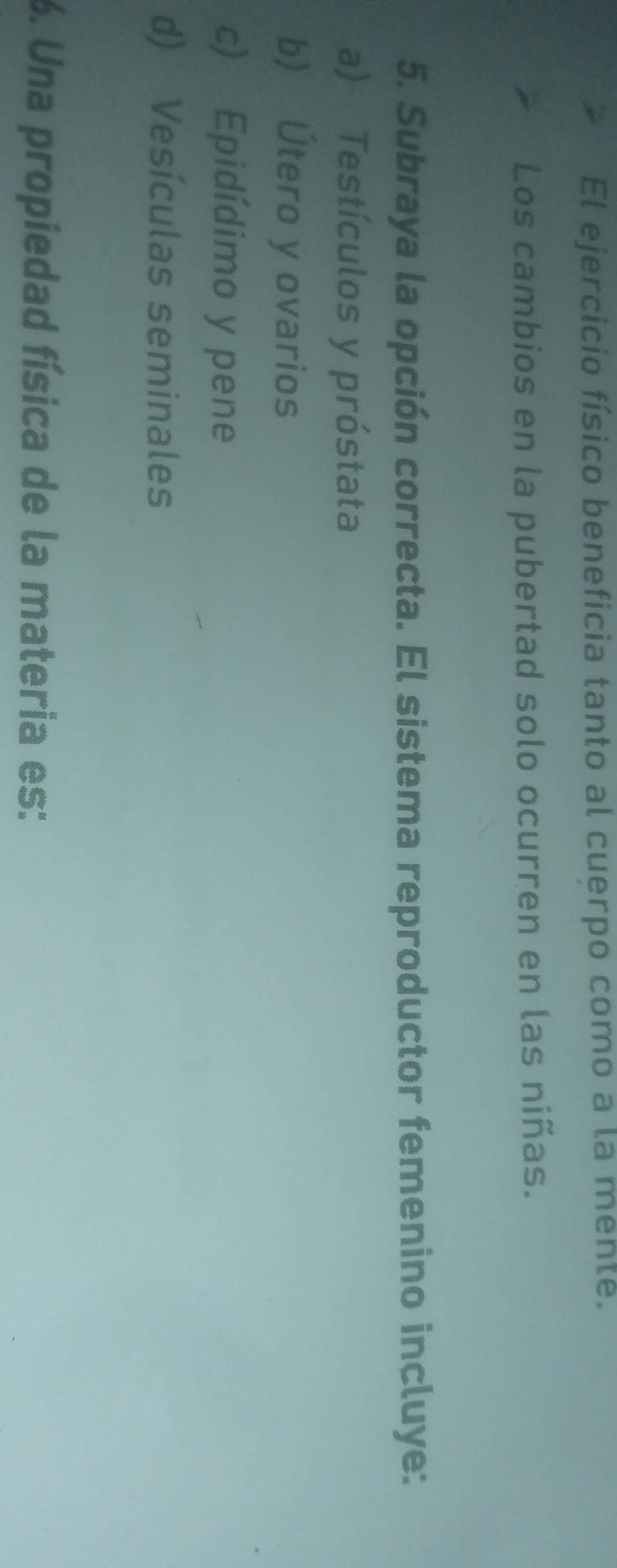 El ejercicio físico beneficia tanto al cuerpo como a la menté.
Los cambios en la pubertad solo ocurren en las niñas.
5. Subraya la opción correcta. El sistema reproductor femenino incluye:
a) Testículos y próstata
b) Útero y ovarios
c) Epidídimo y pene
d) Vesículas seminales
6. Una propiedad física de la materia es:
