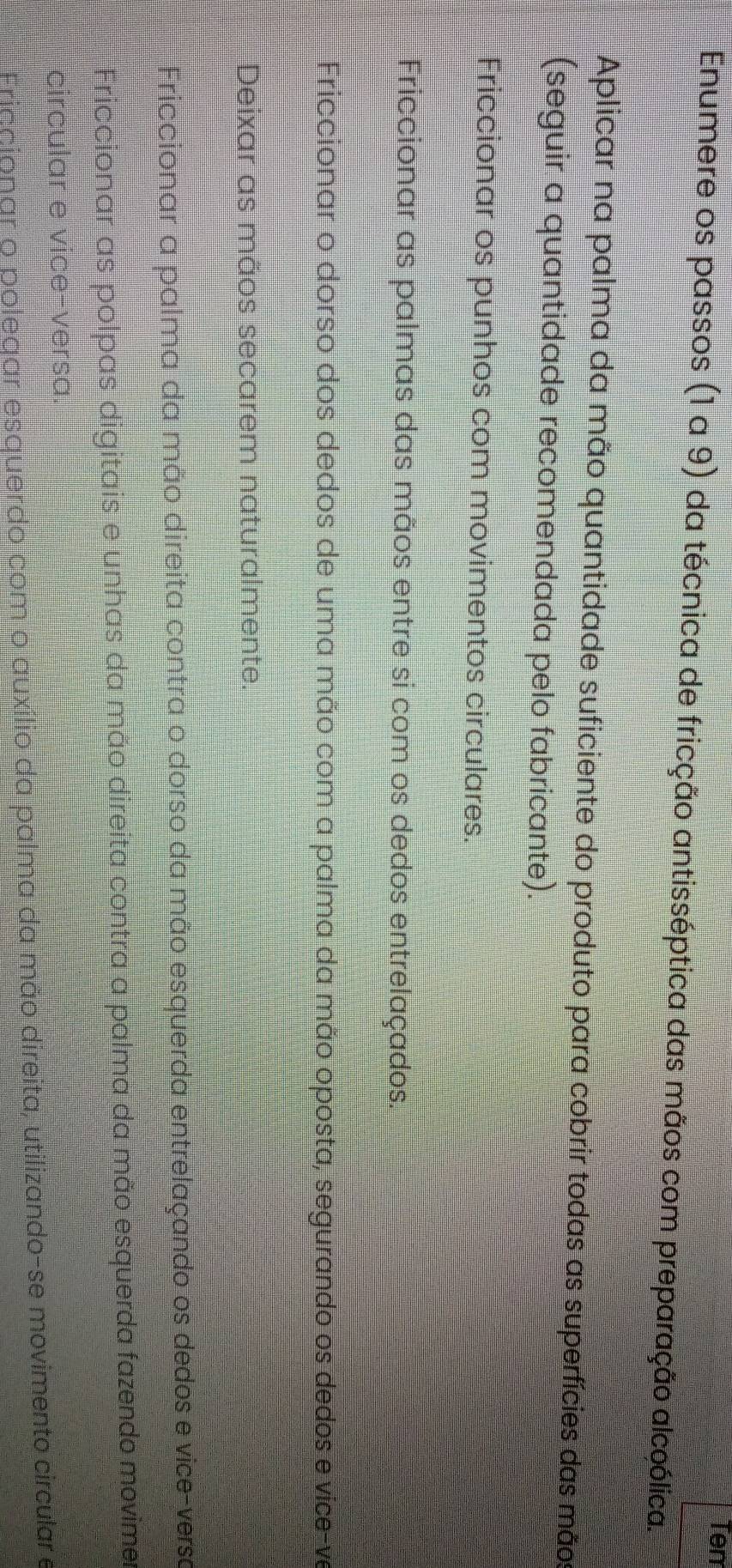 Tem
Enumere os passos (1 a 9) da técnica de fricção antisséptica das mãos com preparação alcoólica.
Aplicar na palma da mão quantidade suficiente do produto para cobrir todas as superfícies das mãos
(seguir a quantidade recomendada pelo fabricante).
Friccionar os punhos com movimentos circulares.
Friccionar as palmas das mãos entre si com os dedos entrelaçados.
Friccionar o dorso dos dedos de uma mão com a palma da mão oposta, segurando os dedos e vice-ve
Deixar as mãos secarem naturalmente.
Friccionar a palma da mão direita contra o dorso da mão esquerda entrelaçando os dedos e vice-versa
Friccionar as polpas digitais e unhas da mão direita contra a palma da mão esquerda fazendo movime
circular e vice-versa.
Friacionar o polegar esquerdo com o auxílio da palma da mão direita, utilizando-se movimento circular e