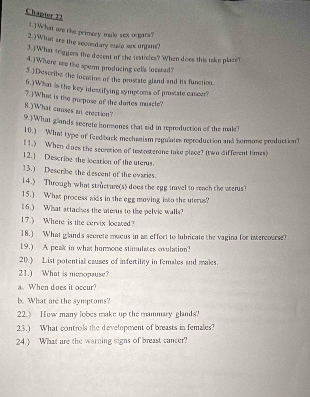 Chapter 22 
1.)What are the primary male sex organs? 
2.)What are the secondary male sex organs? 
3.)What triggers the decent of the testicles? When does this take place? 
4.)Where are the sperm producing cells located? 
5.)Describe the location of the prostate gland and its function. 
6.)What is the key identifying symptoms of prostate cancer? 
7.)What is the purpose of the dartos muscle? 
8.)What causes an erection? 
9.)What glands secrete hormones that aid in reproduction of the male? 
10.) What type of feedback mechanism regulates reproduction and hormone production? 
11.) When does the secretion of testosterone take place? (two different times) 
12.) Describe the location of the uterus. 
13.) Describe the descent of the ovaries. 
14.) Through what structure(s) does the egg travel to reach the uterus? 
15.) What process aids in the egg moving into the uterus? 
16.) What attaches the uterus to the pelvic walls? 
17.) Where is the cervix located? 
18.) What glands secrete mucus in an effort to lubricate the vagina for intercourse? 
19.) A peak in what hormone stimulates ovulation? 
20.) List potential causes of infertility in females and males. 
21.) What is menopause? 
a. When does it occur? 
b. What are the symptoms? 
22.) How many lobes make up the mammary glands? 
23.) What controls the development of breasts in females? 
24.) What are the warning signs of breast cancer?