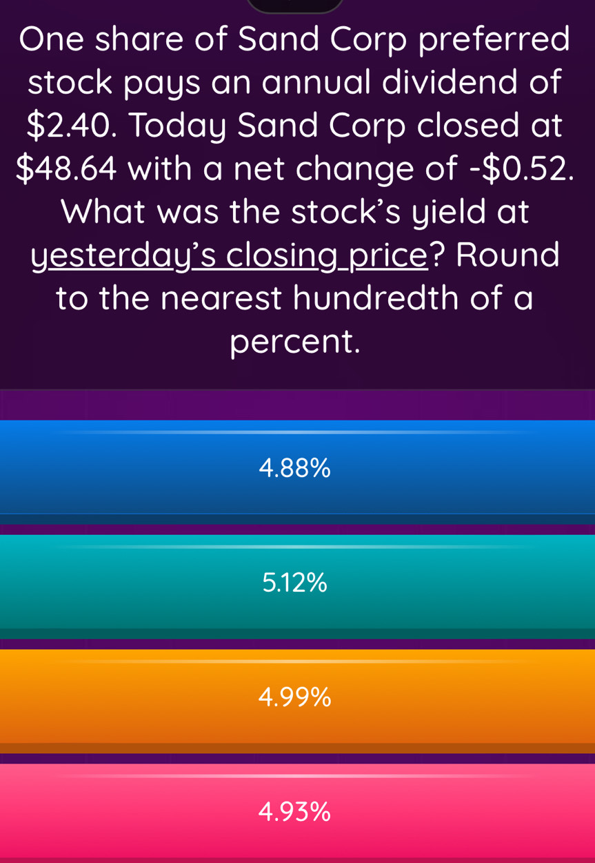 One share of Sand Corp preferred
stock pays an annual dividend of
$2.40. Today Sand Corp closed at
$48.64 with a net change of - $0.52.
What was the stock's yield at
yesterday's closing price? Round
to the nearest hundredth of a
percent.
4.88%
5. 12%
4.99%
4.93%