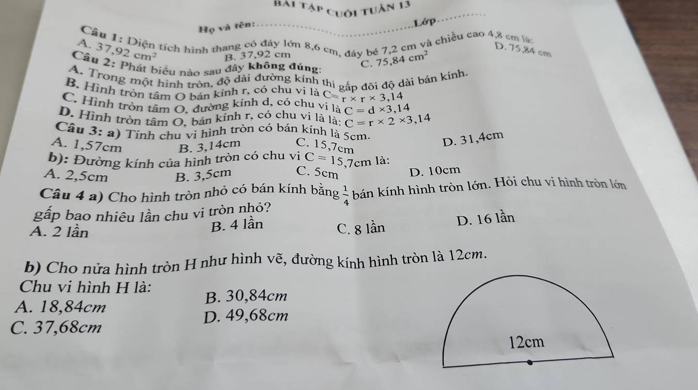 bai tập cuới tuần 13
Họ và tên:
Lớp …
Câu 1: Diện tích hình thang có đáy lớn 8,6 cm, đáy bé 7,2 cm và chiều cao 4,8 cm lạ
A. 37,92cm^2
D. 75,84 cm
B. 37,92 cm
Câu 2: Phát biểu nào sau đây không đúng:
C. 75,84cm^2
A. Trong một hình tròn, độ dài đường kính thì pấp đôi độ dài bán kính,
B. Hình tròn tâm O bán kính r, có chu vi là C=r* r* 3,14
C. Hình tròn tâm O, đường kính d, có chu vi là C=d* 3,14
D. Hình tròn tâm O, bán kính r, có chu vi là là: C=r* 2* 3,14
Câu 3 : a) Tính chu vi hình tròn có bán kính là 5cm.
D. 31,4cm
A. 1,57cm B. 3,14cm C. 15,7cm
b): Đường kính của hình tròn có chu vi C=15,7cm là:
A. 2,5cm B. 3,5cm
C. 5cm D. 10cm
Câu 4 a) Cho hình tròn nhỏ có bán kính bằng  1/4  bán kính hình tròn lớn. Hỏi chu vi hình tròn lớn
gấp bao nhiêu lần chu vi tròn nhỏ?
B. 4 lần
D. 16 lần
A. 2 lần C. 8lan
b) Cho nửa hình tròn H như hình vẽ, đường kính hình tròn là 12cm.
Chu vi hình H là:
B. 30,84cm
A. 18,84cm
D. 49,68cm
C. 37,68cm