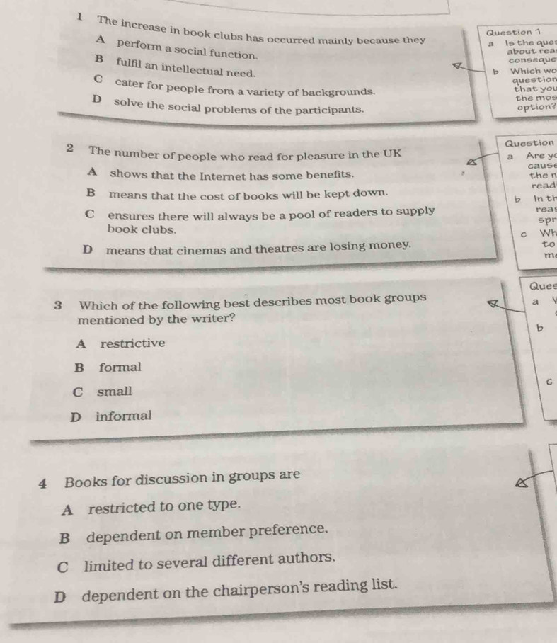 The increase in book clubs has occurred mainly because they
Question 1
a Is the que
A perform a social function.
about rea
conseque
B fulfil an intellectual need.
b Which wo
question
C cater for people from a variety of backgrounds.
that you
the mos
D solve the social problems of the participants. option?
Question
2 The number of people who read for pleasure in the UK a Are y
A shows that the Internet has some benefits. cause
the n
B means that the cost of books will be kept down. read
b ln th
C£ensures there will always be a pool of readers to supply rea
book clubs. spr
c Wh
D means that cinemas and theatres are losing money. to
m
Ques
3 Which of the following best describes most book groups B a 
mentioned by the writer?
b
A restrictive
B formal
C
C small
D informal
4 Books for discussion in groups are
A restricted to one type.
B dependent on member preference.
C limited to several different authors.
D dependent on the chairperson’s reading list.