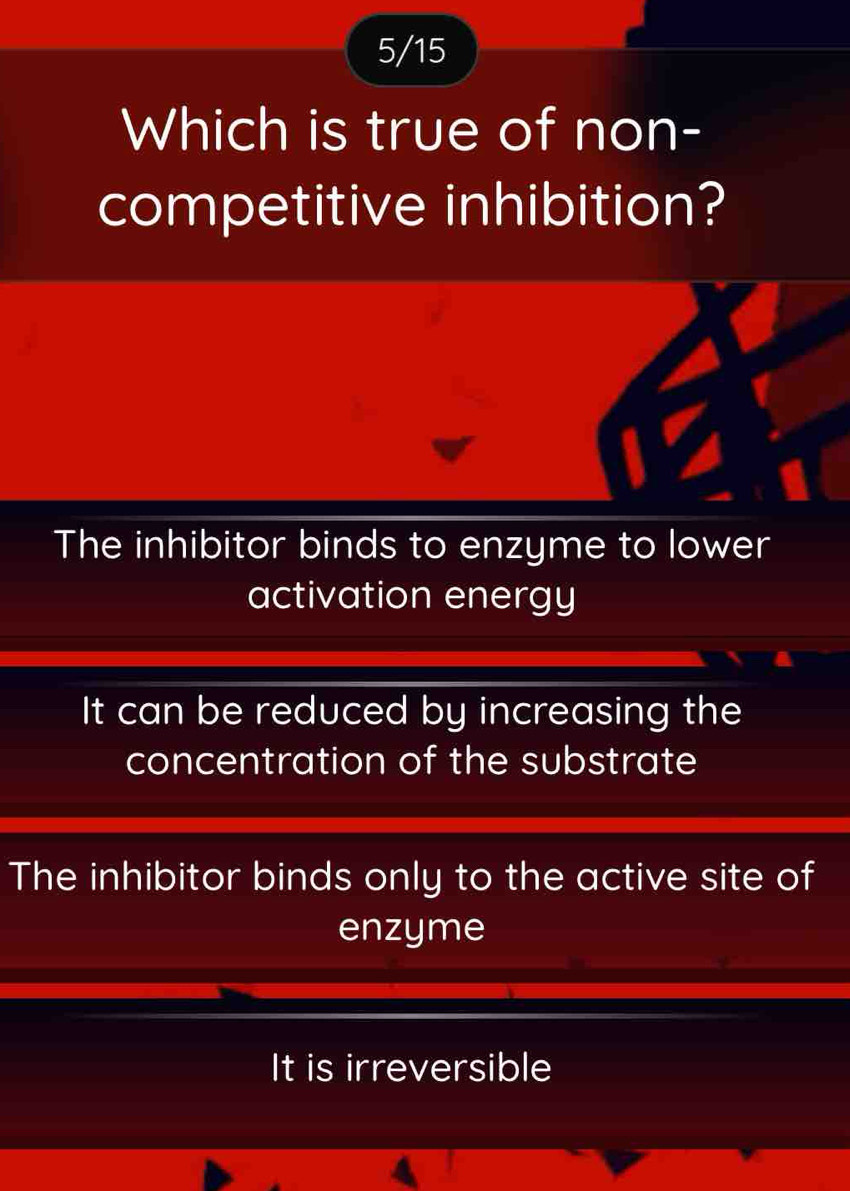 5/15
Which is true of non-
competitive inhibition?
The inhibitor binds to enzyme to lower
activation energy
It can be reduced by increasing the
concentration of the substrate
The inhibitor binds only to the active site of
enzyme
It is irreversible