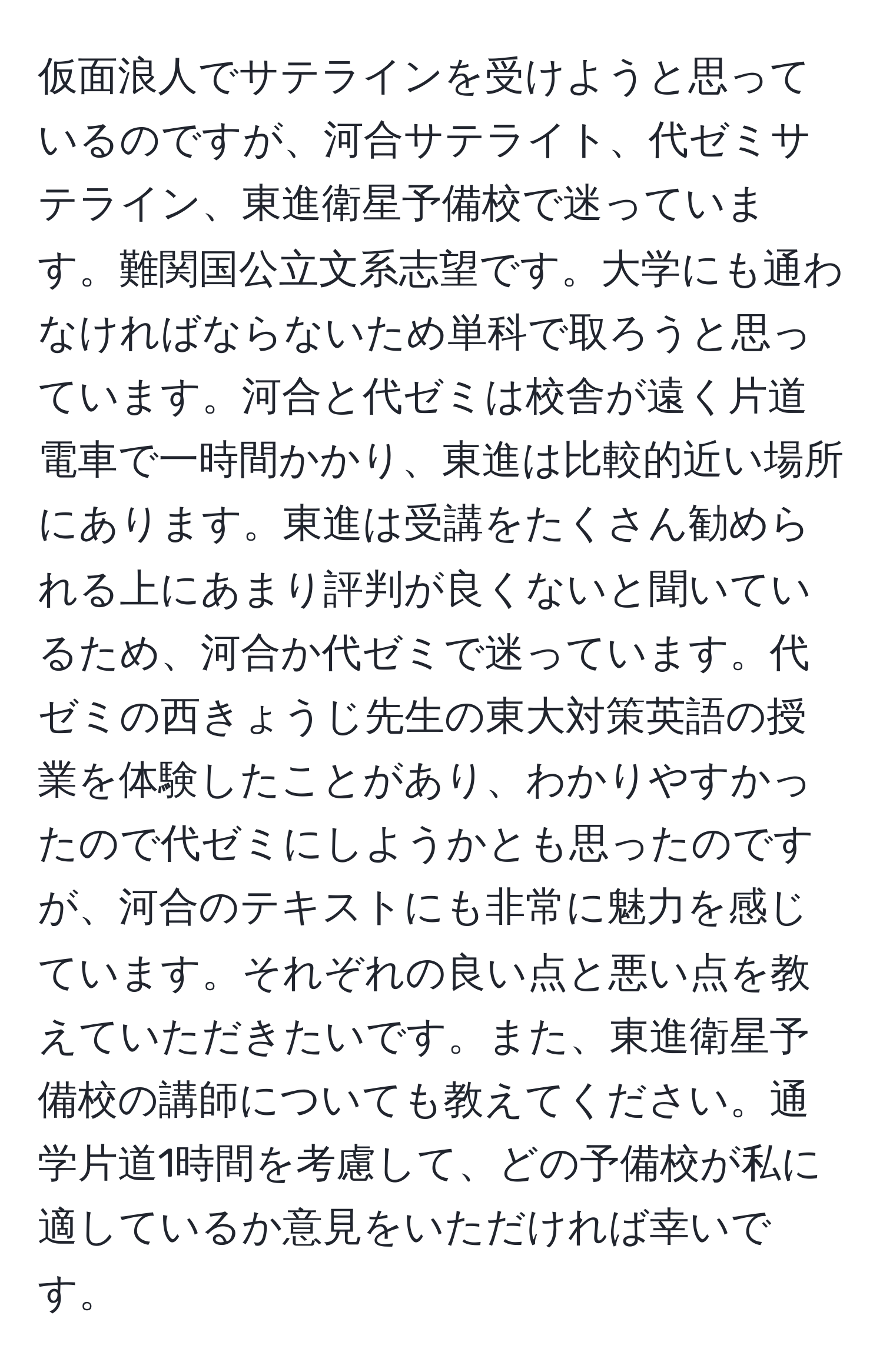 仮面浪人でサテラインを受けようと思っているのですが、河合サテライト、代ゼミサテライン、東進衛星予備校で迷っています。難関国公立文系志望です。大学にも通わなければならないため単科で取ろうと思っています。河合と代ゼミは校舎が遠く片道電車で一時間かかり、東進は比較的近い場所にあります。東進は受講をたくさん勧められる上にあまり評判が良くないと聞いているため、河合か代ゼミで迷っています。代ゼミの西きょうじ先生の東大対策英語の授業を体験したことがあり、わかりやすかったので代ゼミにしようかとも思ったのですが、河合のテキストにも非常に魅力を感じています。それぞれの良い点と悪い点を教えていただきたいです。また、東進衛星予備校の講師についても教えてください。通学片道1時間を考慮して、どの予備校が私に適しているか意見をいただければ幸いです。