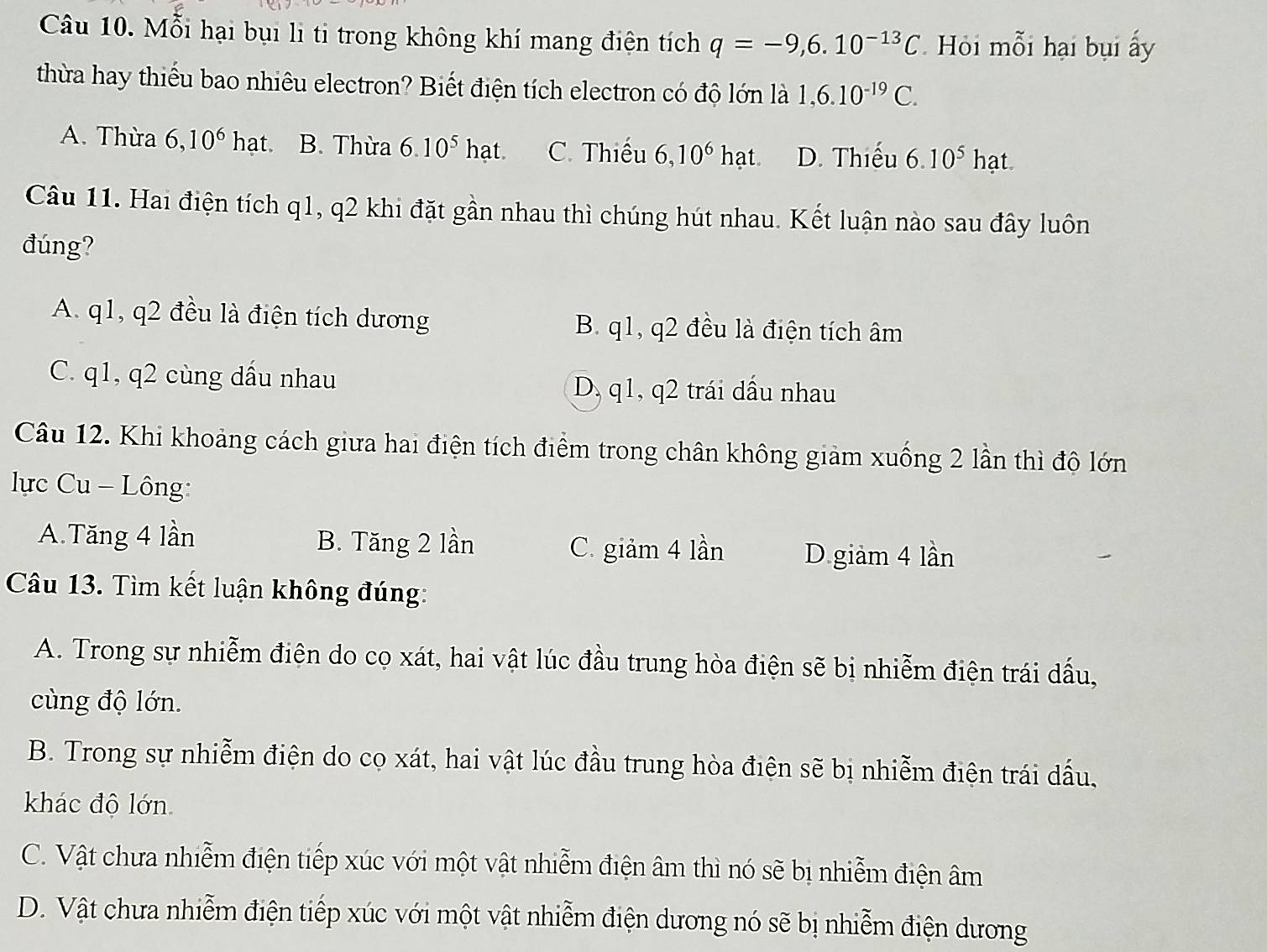 Mỗi hại bụi li ti trong không khí mang điện tích q=-9,6.10^(-13)C Hỏi mỗi hại bụi ấy
thừa hay thiếu bao nhiêu electron? Biết điện tích electron có độ lớn là 1, 6.10^(-19)C.
A. Thừa 6,10^6 hat. B. Thừa 6.10^5hat. C. Thiếu 6,10^6hat. D. Thiếu 6.10^5 hạt
Câu 11. Hai điện tích q1, q2 khi đặt gần nhau thì chúng hút nhau. Kết luận nào sau đây luôn
đúng?
A. q1, q2 đều là điện tích dương B. q1, q2 đều là điện tích âm
C. q1, q2 cùng dầu nhau D, q1, q2 trái dầu nhau
Câu 12. Khi khoảng cách giưa hai điện tích điểm trong chân không giảm xuống 2 lần thì đô lớn
lực Cu - Lông:
A.Tăng 4 lần B. Tăng 2 lần
C. giảm 4 lần D giảm 4 lần
Câu 13. Tìm kết luận không đúng:
A. Trong sự nhiễm điện do cọ xát, hai vật lúc đầu trung hòa điện sẽ bị nhiễm điện trái dấu,
cùng độ lớn.
B. Trong sự nhiễm điện do co xát, hai vật lúc đầu trung hòa điện sẽ bị nhiễm điện trái dấu,
khác độ lớn
C. Vật chưa nhiễm điện tiếp xúc với một vật nhiễm điện âm thì nó sẽ bị nhiễm điện âm
D. Vật chưa nhiễm điện tiếp xúc với một vật nhiễm điện dương nó sẽ bị nhiễm điện dương