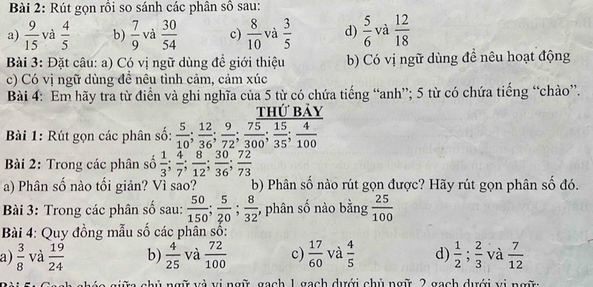 Rút gọn rồi so sánh các phân số sau:
a)  9/15  và  4/5  b)  7/9  và  30/54  c)  8/10  và  3/5  d)  5/6  và  12/18 
Bài 3: Đặt câu: a) Có vị ngữ dùng để giới thiệu b) Có vị ngữ dùng đề nêu hoạt động
c) Có vị ngữ dùng đề nêu tình cảm, cảm xúc
Bài 4: Em hãy tra từ điển và ghi nghĩa của 5 từ có chứa tiếng “anh”; 5 từ có chứa tiếng “chào”.
thứ bảy
Bài 1: Rút gọn các phân số:  5/10 ; 12/36 ; 9/72 ; 75/300 ; 15/35 ; 4/100 
Bài 2: Trong các phân số  1/3 ; 4/7 ; 8/12 ; 30/36 ; 72/73 
a) Phân số nào tối giản? Vì sao? b) Phân số nào rút gọn được? Hãy rút gọn phân số đó.
Bài 3: Trong các phân số sau:  50/150 ; 5/20 ; 8/32  , phân số nào bằng  25/100 
Bài 4: Quy đồng mẫu số các phân số:
a)  3/8  và  19/24  b)  4/25  và  72/100  c)  17/60  và  4/5  d)  1/2 ; 2/3  và  7/12 
va giữa chủ ngữ và vị ngữ, gach 1 gạch dưới chủ ngữ 2 gạch dưới vị ngữ