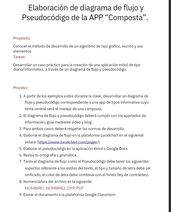 Elaboración de diagrama de flujo y 
Pseudocódigo de la APP “Composta”. 
Propósito: 
Conocer el método de desarrollo de un algoritmo de tipo gráfico, escrito y sus 
elementos. 
Tareas: 
Desarrollar un caso práctico para la creación de una aplicación móvil de tipo 
diario/informativa, a través de un diagrama de flujo y pseudocódigo. 
Proceso: 
1. A partir de los ejemplos vistos durante la clase, desarrollar un diagrama de 
flujo y pseudocódigo correspondiente a una app de tipos informativa cuyo 
tema central será el manejo de una composta. 
2. El diagrama de flujo y pseudocódigo deberá cumplir con los apartados de 
información, guía mediante video y blog. 
3. Para ambos casos deberá respetar las normas de desarrollo. 
4. Elaborar el diagrama de flujo en la plataforma Lucidchart en el siguiente 
enlace (https://www.lucidchart.com/pages/). 
5. Elaborar el pseudocódigo en la aplicación Word o Google Docs 
6. Revisa tu ortografía y gramática. 
7. Tanto el diagrama de flujo como el Pseudocódigo debe tener los siguientes 
aspectos referente a los estilos del texto, el tipo y tamaño de letra debe ser 
unificado, el color de letra debe combinar con el fondo (ley de contrastes). 
8. Nomenclatura del archivo es la siguiente: 
NOMBRE1_NOMBRE2_DYP.PDF 
9. Enviar el documento a la plataforma Google Classroom.