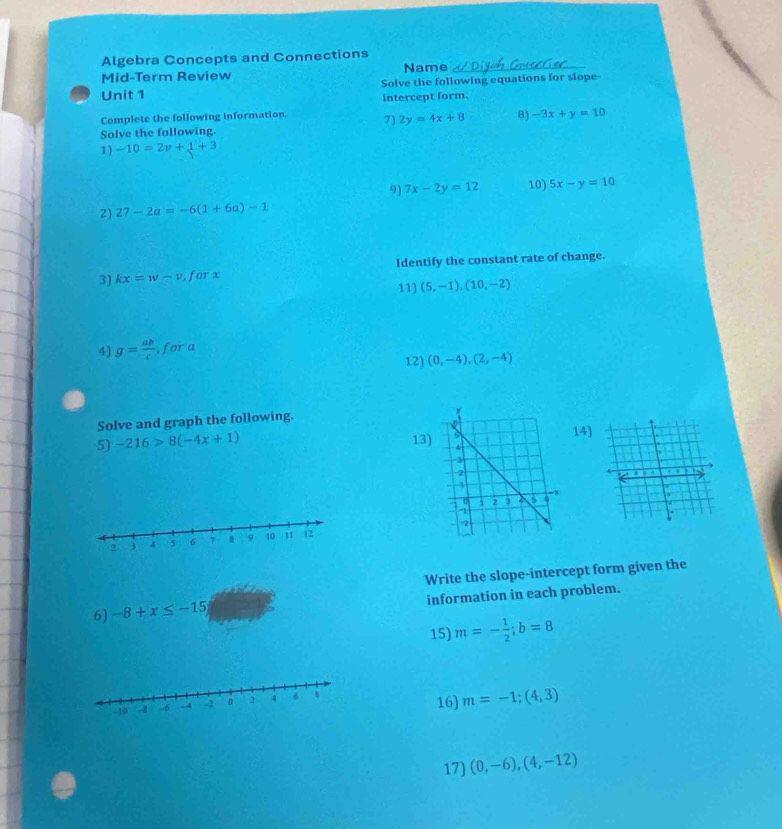 Algebra Concepts and Connections 
Mid-Term Review Name_ 
Unit 1 Solve the following equations for slope- 
intercept form. 
Complete the following information. 7) 2y=4x+8 B) -3x+y=10
Solve the following. 
1) -10=2v+1+3
9) 7x-2y=12 10) 5x-y=10
2) 27-2a=-6(1+6a)-1
3) kx=w-v , for x Identify the constant rate of change. 
11) (5,-1),(10,-2)
4) g= ab/c  , for a 
12) (0,-4),(2,-4)
Solve and graph the following. 
14) 
5) -216>8(-4x+1) 13)
2 3 4 5 6 7 B 9 10 11 12
Write the slope-intercept form given the 
6) -8+x≤ -15 information in each problem. 
15) m=- 1/2 ; b=8
16) m=-1;(4,3)
17) (0,-6),(4,-12)