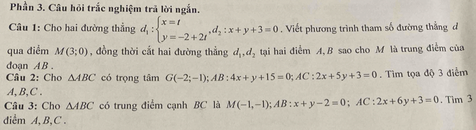 Phần 3. Câu hỏi trắc nghiệm trả lời ngắn. 
Câu 1: Cho hai đường thẳng d_1:beginarrayl x=t y=-2+2tendarray. , d_2:x+y+3=0. Viết phương trình tham số đường thẳng d
qua điểm M(3;0) , đồng thời cắt hai đường thẳng d_1, d_2 tại hai điểm A, B sao cho M là trung điểm của 
đdoạn AB. 
Câu 2: Cho △ ABC có trọng tâm G(-2;-1); AB:4x+y+15=0; AC:2x+5y+3=0. Tìm tọa độ 3 điểm
A, B, C. 
Câu 3: Cho △ ABC có trung điểm cạnh BC là M(-1,-1); AB:x+y-2=0; AC:2x+6y+3=0. Tìm 3 
diểm A, B, C.