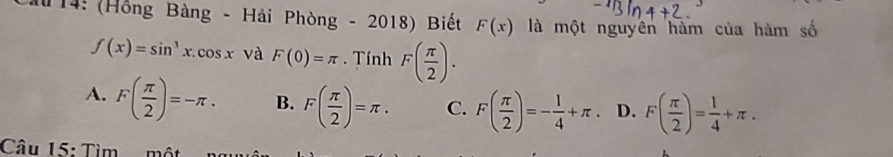 14: (Hồng Bàng - Hải Phòng - 2018) Biết F(x) là một nguyên hàm của hàm số
f(x)=sin^3x.cos x và F(0)=π. Tính F( π /2 ).
A. F( π /2 )=-π.
B. F( π /2 )=π. C. F( π /2 )=- 1/4 +π. D. F( π /2 )= 1/4 +π. 
Câu 15: Tìm một