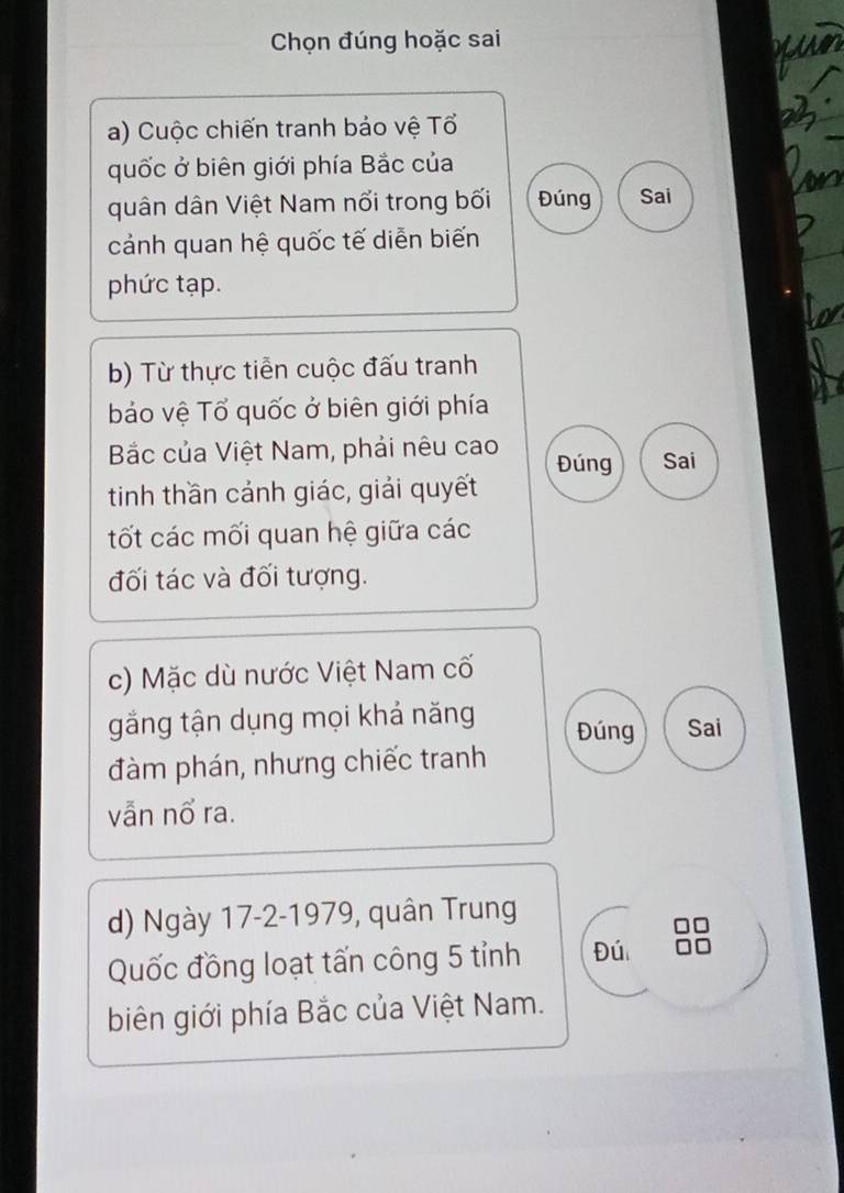 Chọn đúng hoặc sai 
a) Cuộc chiến tranh bảo vệ Tổ 
quốc ở biên giới phía Bắc của 
quân dân Việt Nam nổi trong bối Đúng Sai 
cảnh quan hệ quốc tế diễn biến 
phức tạp. 
b) Từ thực tiễn cuộc đấu tranh 
bảo vệ Tổ quốc ở biên giới phía 
Bắc của Việt Nam, phải nêu cao Đúng Sai 
tinh thần cảnh giác, giải quyết 
tốt các mối quan hệ giữa các 
đối tác và đối tượng. 
c) Mặc dù nước Việt Nam cố 
gắng tận dụng mọi khả năng Đúng Sai 
đàm phán, nhưng chiếc tranh 
vẫn nổ ra. 
d) Ngày 17 -2-1979, quân Trung 
Quốc đồng loạt tấn công 5 tỉnh Đú 
biên giới phía Bắc của Việt Nam.