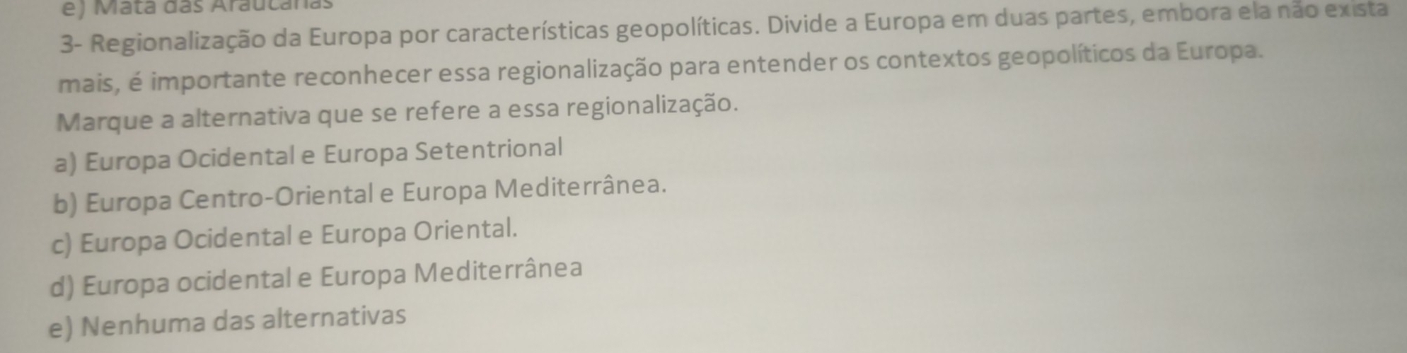 ) Mata das Arautanas
3- Regionalização da Europa por características geopolíticas. Divide a Europa em duas partes, embora ela não exista
mais, é importante reconhecer essa regionalização para entender os contextos geopolíticos da Europa.
Marque a alternativa que se refere a essa regionalização.
a) Europa Ocidental e Europa Setentrional
b) Europa Centro-Oriental e Europa Mediterrânea.
c) Europa Ocidental e Europa Oriental.
d) Europa ocidental e Europa Mediterrânea
e) Nenhuma das alternativas