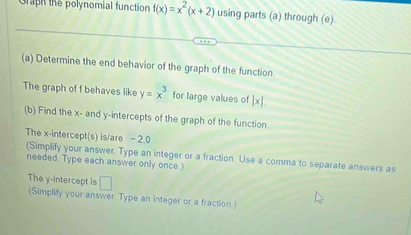 Graph the polynomial function f(x)=x^2(x+2) using parts (a) through (e). 
(a) Determine the end behavior of the graph of the function. 
The graph of f behaves like y=x^3 for large values of |x|. 
(b) Find the x - and y-intercepts of the graph of the function. 
The x-intercept(s) is/are - 2, 0
(Simplify your answer. Type an integer or a fraction. Use a comma to separate answers as 
needed. Type each answer only once.) 
The y-intercept is □ 
(Simplify your answer. Type an integer or a fraction.)