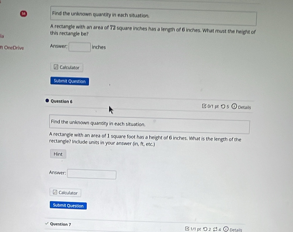 Find the unknown quantity in each situation. 
A rectangle with an area of 72 square inches has a length of 6 inches. What must the height of 
a 
this rectangle be? 
ft OneDrive Answer: □ inches
Calculator 
Submit Question 
Question 6 
□ 0/1 pt つ 5 Details 
Find the unknown quantity in each situation. 
A rectangle with an area of 1 square foot has a height of 6 inches. What is the length of the 
rectangle? Include units in your answer (in, ft, etc.) 
Hint 
Answer: □ 
Calculator 
Submit Question 
Question 7 [1/1 pt > 2 24 ① Details