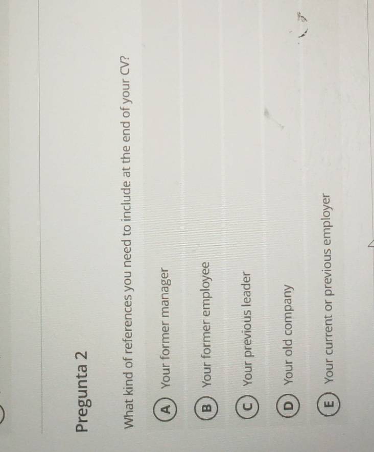 Pregunta 2
What kind of references you need to include at the end of your CV?
A Your former manager
B Your former employee
C Your previous leader
DYour old company
E Your current or previous employer