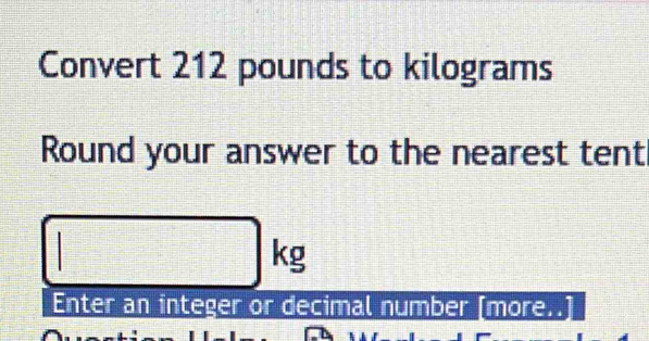 Convert 212 pounds to kilograms
Round your answer to the nearest tent
□ kg
Enter an integer or decimal number [more..