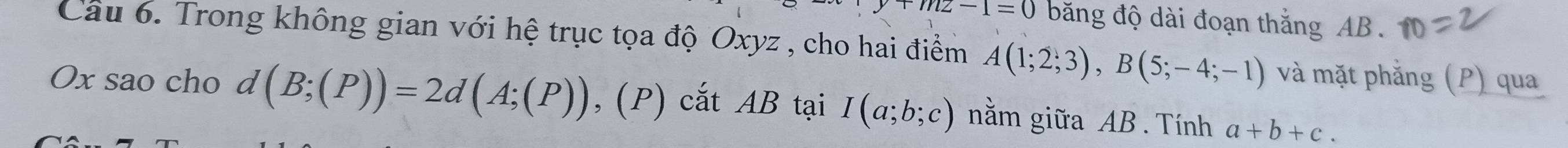 mz-1=0 băng độ dài đoạn thắng AB. 
Câu 6. Trong không gian với hệ trục tọa độ Oxyz , cho hai điểm A(1;2;3), B(5;-4;-1) và mặt phẳng (P) qua
Ox sao cho d(B;(P))=2d(A;(P)) ,(P) cắt AB tại I(a;b;c) nằm giữa AB. Tính a+b+c.