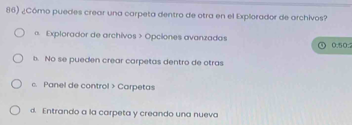 ¿Cómo puedes crear una carpeta dentro de otra en el Explorador de archivos?
. Explorador de archivos > Opciones avanzadas
0:50:2
b. No se pueden crear carpetas dentro de otras
c. Panel de control > Carpetas
d. Entrando a la carpeta y creando una nueva