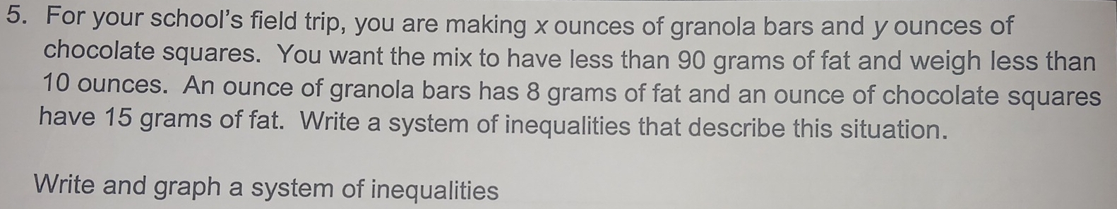 For your school's field trip, you are making x ounces of granola bars and y ounces of 
chocolate squares. You want the mix to have less than 90 grams of fat and weigh less than
10 ounces. An ounce of granola bars has 8 grams of fat and an ounce of chocolate squares 
have 15 grams of fat. Write a system of inequalities that describe this situation. 
Write and graph a system of inequalities