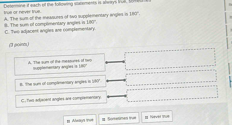 Determine if each of the following statements is always true, sometmes
Ite
true or never true.
A. The sum of the measures of two supplementary angles is 180°. 
B. The sum of complimentary angles is 180°. It
C. Two adjacent angles are complementary.
(3 points)
A. The sum of the measures of two
supplementary angles is 180°
B. The sum of complimentary angles is 180°.
C. Two adjacent angles are complementary.
Always true Sometimes true Never true