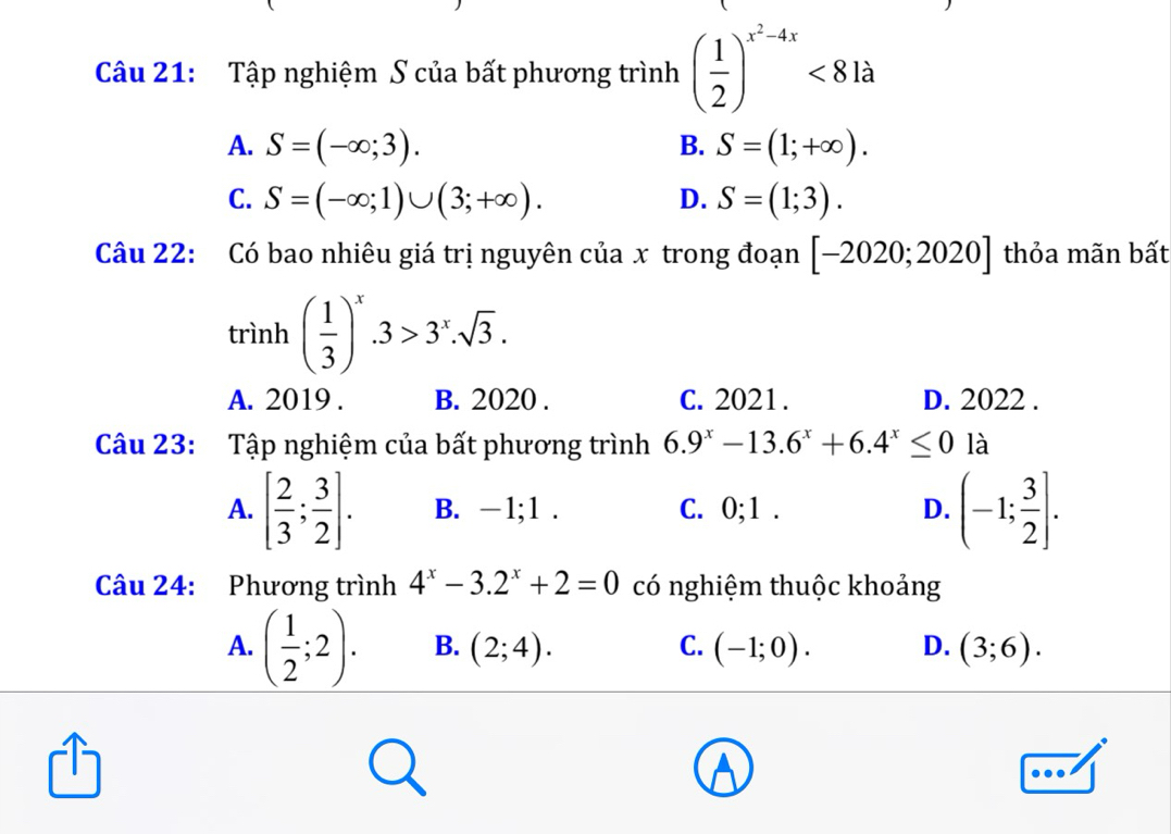 Tập nghiệm S của bất phương trình ( 1/2 )^x^2-4x<81a</tex>
A. S=(-∈fty ;3). B. S=(1;+∈fty ).
C. S=(-∈fty ;1)∪ (3;+∈fty ). D. S=(1;3). 
Câu 22: Có bao nhiêu giá trị nguyên của x trong đoạn [-2020;2020] thỏa mãn bất
trình ( 1/3 )^x.3>3^x.sqrt(3).
A. 2019 . B. 2020 . C. 2021. D. 2022.
Câu 23: Tập nghiệm của bất phương trình 6.9^x-13.6^x+6.4^x≤ 0 là
A. [ 2/3 ; 3/2 ]. B. -1; 1. C. 0; 1. D. (-1; 3/2 ]. 
Câu 24: Phương trình 4^x-3.2^x+2=0 có nghiệm thuộc khoảng
A. ( 1/2 ;2). B. (2;4). C. (-1;0). D. (3;6).