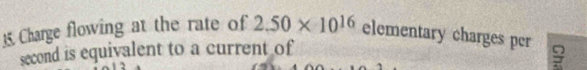 Charge flowing at the rate of 2.50* 10^(16) elementary charges per 
second is equivalent to a current of