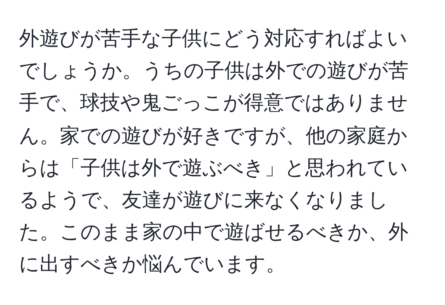 外遊びが苦手な子供にどう対応すればよいでしょうか。うちの子供は外での遊びが苦手で、球技や鬼ごっこが得意ではありません。家での遊びが好きですが、他の家庭からは「子供は外で遊ぶべき」と思われているようで、友達が遊びに来なくなりました。このまま家の中で遊ばせるべきか、外に出すべきか悩んでいます。