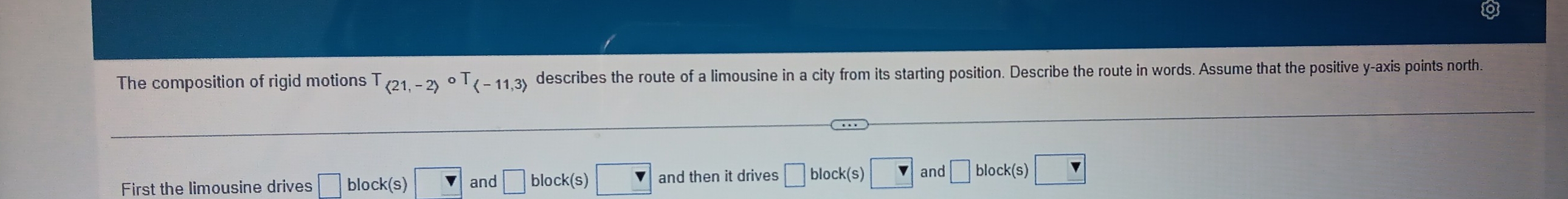 The composition of rigid motions langle -11,3rangle describes the route of a limousine in a city from its starting position. Describe the route in words. Assume that the positive y-axis points north 
First the limousine drives block(s) and □ 
and then it drives 
and