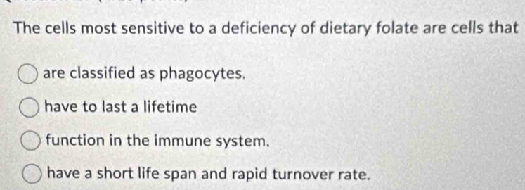 The cells most sensitive to a deficiency of dietary folate are cells that
are classified as phagocytes.
have to last a lifetime
function in the immune system.
have a short life span and rapid turnover rate.