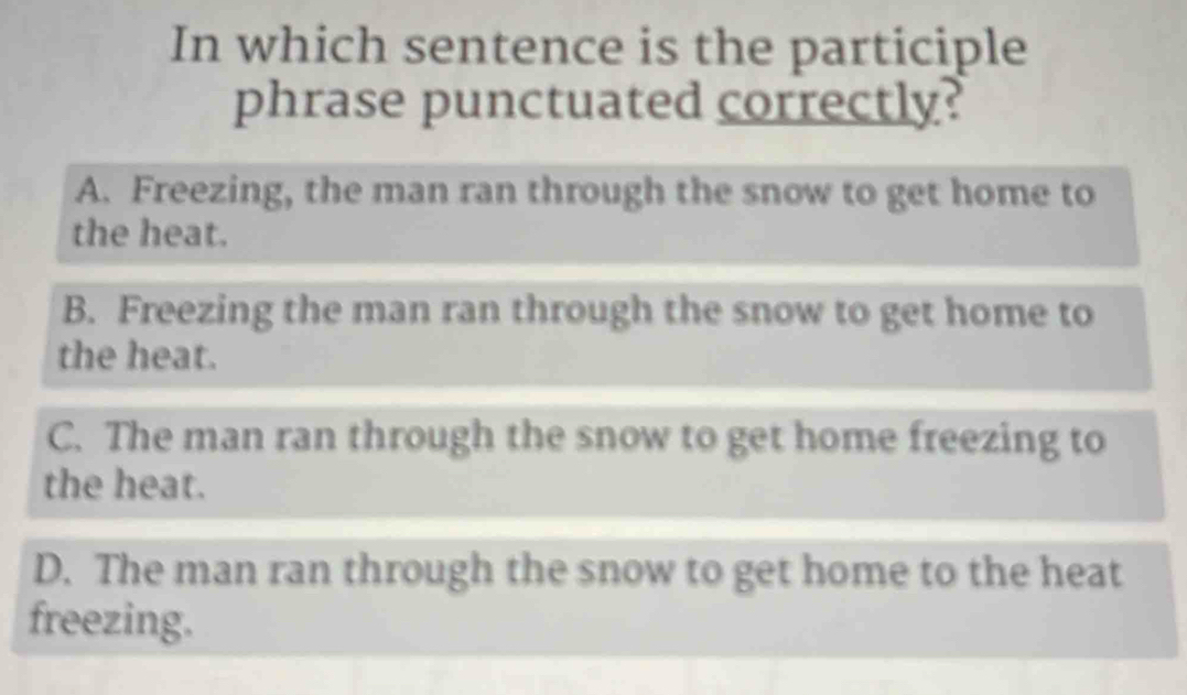 In which sentence is the participle
phrase punctuated correctly?
A. Freezing, the man ran through the snow to get home to
the heat.
B. Freezing the man ran through the snow to get home to
the heat.
C. The man ran through the snow to get home freezing to
the heat.
D. The man ran through the snow to get home to the heat
freezing.