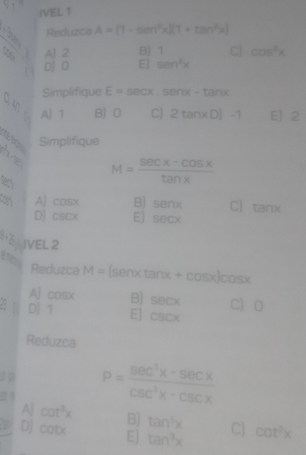 IVEL 1
V 1 A=(1-sen^2x)(1+tan^2x)
1 Reduzca
cofa A] 2 B) 1 C] cos^2x
D] 0 E] sen^2x
Simplifique E=sec x.sen x-tan x
C 47
A 1 B 0 C] 2tan xD)-1 E) 2
lite exione
1^2 Simplifique
C
M= (sec x-cos x)/tan x 
S) A] cos x B) senx C] tan x
D) csc x E) sec x
12 IVEL 2
el ner
Reduzca M=(senxtan x+cos x)cos x
A] cos x
B) sec x C 0
2 1 D] 1
E] csc x
Reduzca
P= (sec^3x-sec x)/csc^3x-csc x 
A] cot^3x B) tan^5x
D] cot x C] cot^2x
E] tan^3x