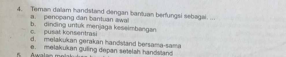 Teman dalam handstand dengan bantuan berfungsi sebagai. ... 
a. penopang dan bantuan awal 
b. dinding untuk menjaga keseimbangan 
c. pusat konsentrasi 
d. melakukan gerakan handstand bersama-sama 
e. melakukan guling depan setelah handstand 
5 Awalan me