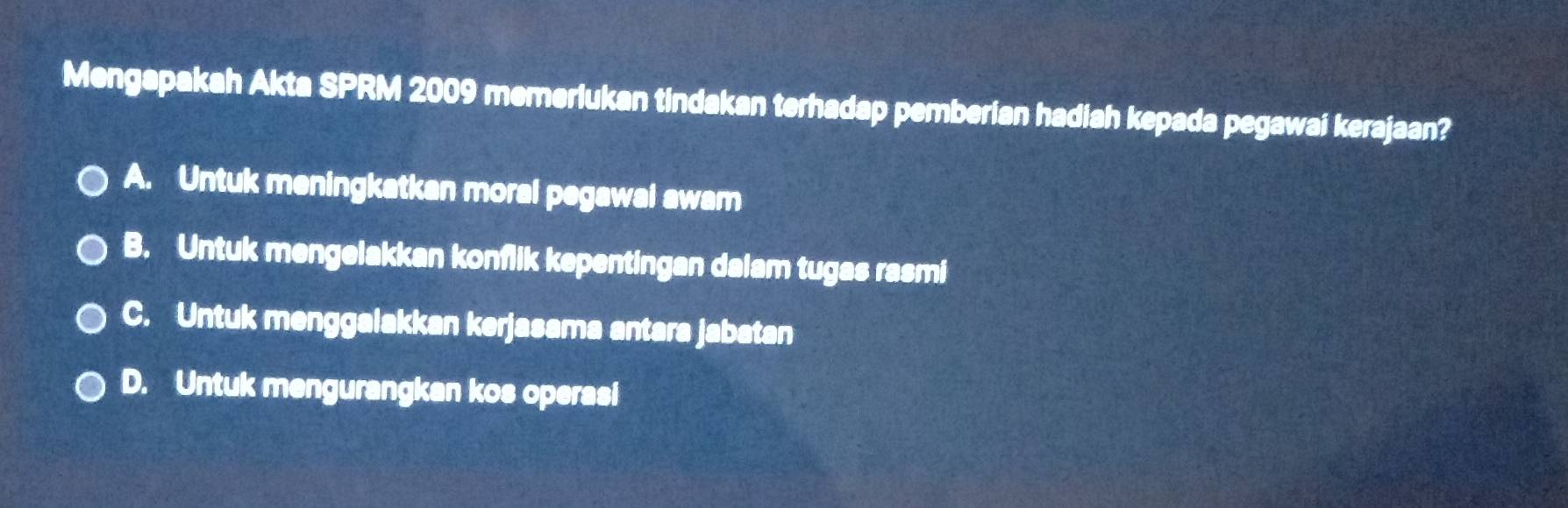 Mengapakah Akta SPRM 2009 memerlukan tindakan terhadap pemberian hadiah kepada pegawai kerajaan?
A. Untuk meningkatkan moral pegawal awam
B. Untuk mengelakkan konflik kepentingan dalam tugas rasmi
C. Untuk menggalakkan kerjasama antara jabatan
D. Untuk mengurangkan kos operasi