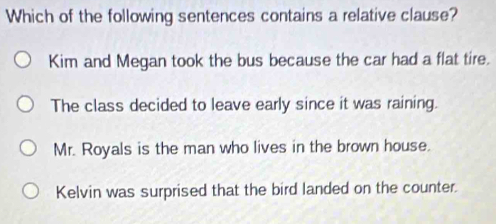 Which of the following sentences contains a relative clause?
Kim and Megan took the bus because the car had a flat tire.
The class decided to leave early since it was raining.
Mr. Royals is the man who lives in the brown house.
Kelvin was surprised that the bird landed on the counter.