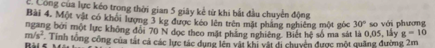 Công của lực kéo trong thời gian 5 giây kể từ khi bắt đầu chuyển động 
Bài 4. Một vật có khối lượng 3 kg được kéo lên trên mặt phẳng nghiêng một góc 30° so với phương 
ngang bởi một lực không đổi 70 N dọc theo mặt phảng nghiêng. Biết hệ số ma sát là 0,05, lấy g=10
m/s^2 Tính tổng công của tất cả các lực tác dụng lên vật khí vật di chuyên được một quãng đường 2m
Bài 5