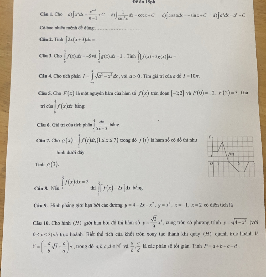 Đê ôn 15ph
Câu 1. Cho a) ∈t x^ndx= (x^(n-1))/n-1 +C b) ∈t  1/sin^2x dx=cot x+C c) ∈t cos xdx=-sin x+C d) ∈t a^xdx=a^x+C
Có bao nhiêu mệnh đề đúng:_
Câu 2. Tính ∈t 2x(x+3)dx=
Câu 3. Cho ∈tlimits _0^(3f(x).dx=-5 ∈tlimits _0^3g(x).dx=3. Tính ∈tlimits _0^3[f(x)+3g(x)]dx=
Câu 4. Cho tích phân I=∈tlimits _(-a)^asqrt(a^2)-x^2)dx , với a>0. Tìm giá trị của a đề I=10π .
Câu 5. Cho F(x) là một nguyên hàm của hàm số f(x) trên đoạn [-1;2] và F(0)=-2,F(2)=3. Giá
trị của ∈tlimits _0^(2f(x)dx bằng:
Câu 6. Giá trị của tích phân ∈tlimits _1^2frac dx)5x+3 bằng:
Câu 7. Cho g(x)=∈tlimits _1^(xf(t)dt,(1≤ x≤ 7) trong đó f(t) là hàm số có đồ thị như
hình dưới đây.
Tính g(3).
Câu 8. Nếu ∈tlimits _1^3f(x)dx=2 thì ∈tlimits _1^3[f(x)-2x]dxbang J
Câu 9. Hình phẳng giới hạn bởi các đường y=4-2x-x^2),y=x^2,x=-1,x=2 có diện tích là
Câu 10. Cho hình (H) giới hạn bởi đồ thị hàm số y= sqrt(3)/9 x^3 , cung tròn có phương trình y=sqrt(4-x^2) (với
0≤ x≤ 2) và trục hoành. Biết thể tích của khối tròn xoay tạo thành khi quay (H) quanh trục hoành là
V=(- a/b sqrt(3)+ c/d )π , trong đó a,b,c,d∈ N^* và  a/b , c/d  là các phân số tối giản. Tính P=a+b+c+d.