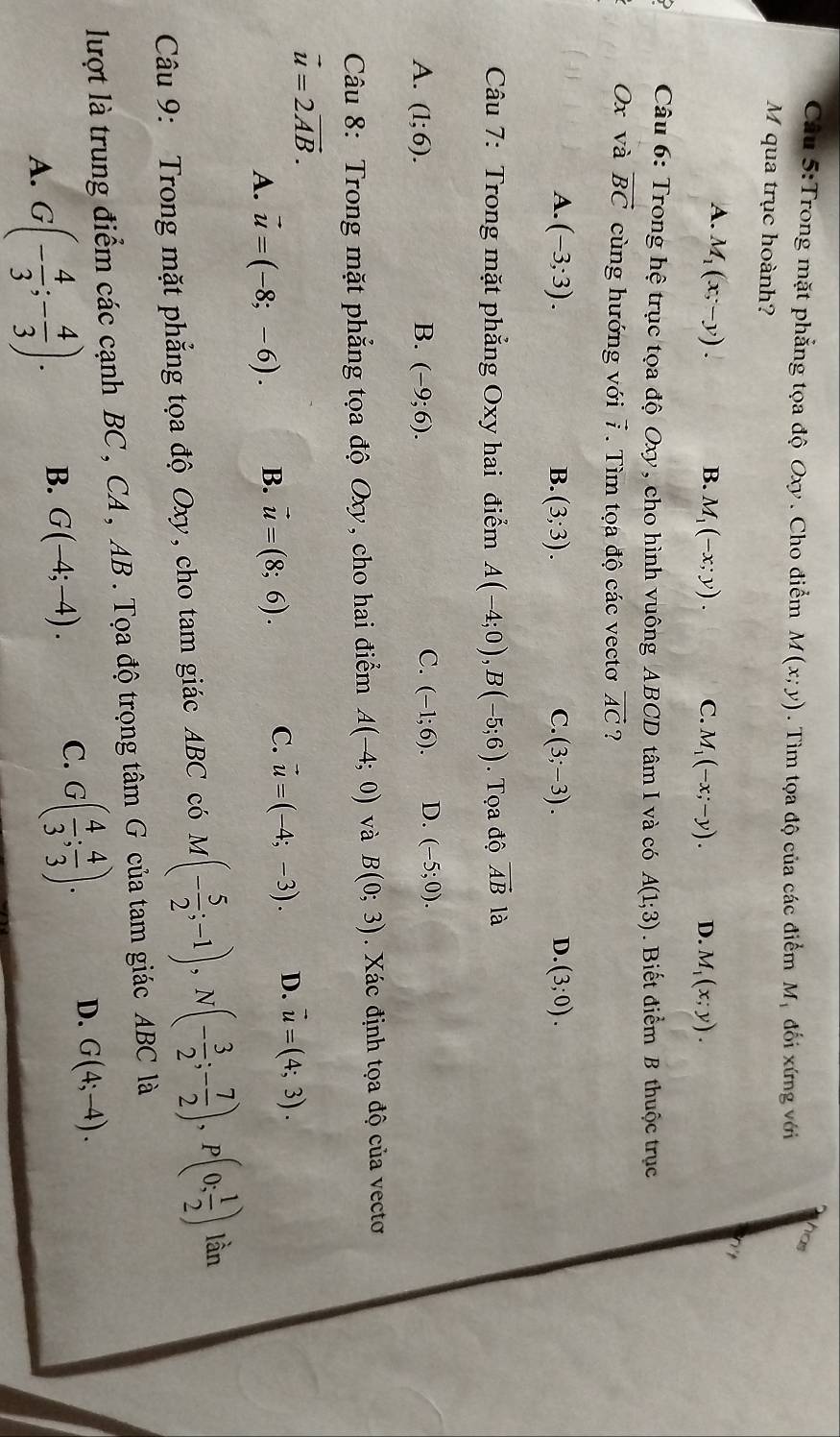 Trong mặt phẳng tọa độ Oxy . Cho điểm M(x;y). Tìm tọa độ của các điểm Mỹ đối xứng với has
M qua trục hoành?
A. M_1(x;-y).
B. M_1(-x;y). C. M_1(-x;-y). D. M_1(x;y).
Câu 6: Trong hệ trục tọa độ Oxy, cho hình vuông ABCD tâm I và có A(1;3) Biết điểm B thuộc trục
Ox và vector BC cùng hướng với 7. Tìm tọa độ các vectơ vector AC ?
A. (-3;3). (3;3). C. (3;-3). D. (3;0).
B.
Câu 7: Trong mặt phẳng Oxy hai điểm A(-4;0),B(-5;6). Tọa độ vector ABla
A. (1;6). B. (-9;6). C. (-1;6). D. (-5;0).
Câu 8: Trong mặt phẳng tọa độ Oxy, cho hai điểm A(-4;0) và B(0;3). Xác định tọa độ của vectơ
vector u=2vector AB.
A. vector u=(-8;-6). B. vector u=(8;6). C. vector u=(-4;-3). D. vector u=(4;3).
Câu 9: Trong mặt phẳng tọa độ Oxy, cho tam giác ABC có M(- 5/2 ;-1),N(- 3/2 ;- 7/2 ),P(0; 1/2 ) lần
lượt là trung điểm các cạnh BC , CA , AB . Tọa độ trọng tâm G của tam giác ABC là
A. G(- 4/3 ;- 4/3 ). B. G(-4;-4). C. G( 4/3 ; 4/3 ). D. G(4;-4).