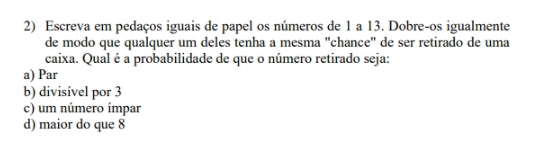 Escreva em pedaços iguais de papel os números de 1 a 13. Dobre-os igualmente
de modo que qualquer um deles tenha a mesma 'chance" de ser retirado de uma
caixa. Qual é a probabilidade de que o número retirado seja:
a) Par
b) divisível por 3
c) um número ímpar
d) maior do que 8