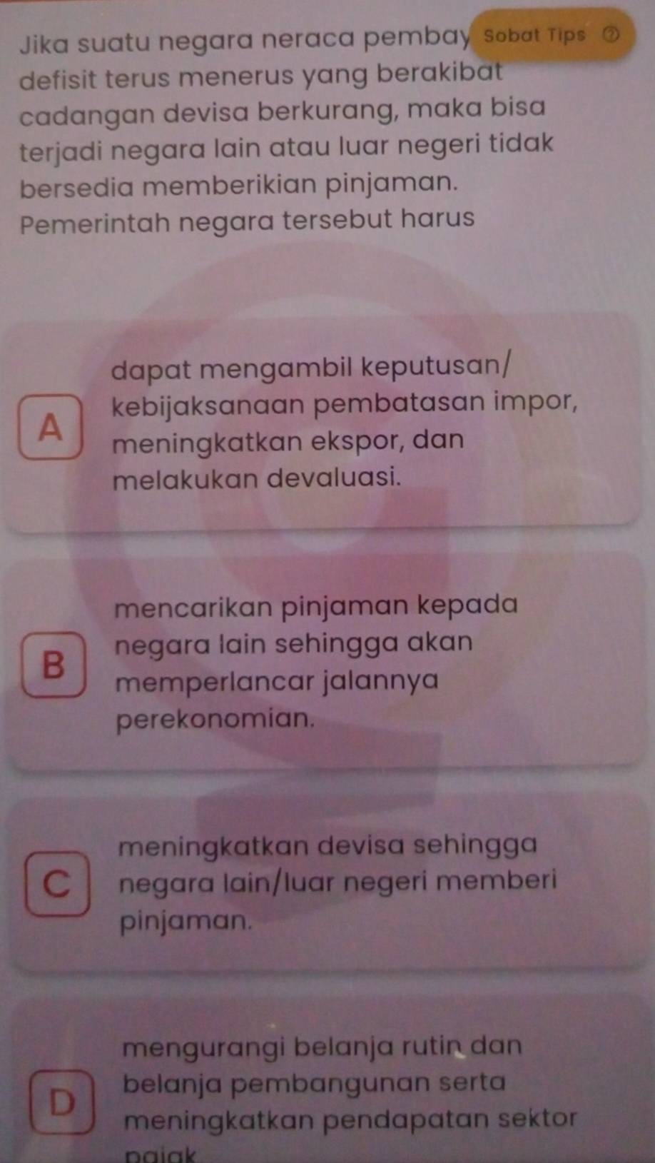 Jika suatu negara neraca pembay sobat Tips
defisit terus menerus yang berakibat
cadangan devisa berkurang, maka bisa
terjadi negara lain atau luar negeri tidak
bersedia memberikian pinjaman.
Pemerintah negara tersebut harus
dapat mengambil keputusan/
kebijaksanaan pembatasan impor,
A meningkatkan ekspor, dan
melakukan devaluasi.
mencarikan pinjaman kepada
B negara lain sehingga akan
memperlancar jalannya
perekonomian.
meningkatkan devisa sehingga
C negara lain/luar negeri memberi
pinjaman.
mengurangi belanja rutin dan
D belanja pembangunan serta
meningkatkan pendapatan sektor
paiak