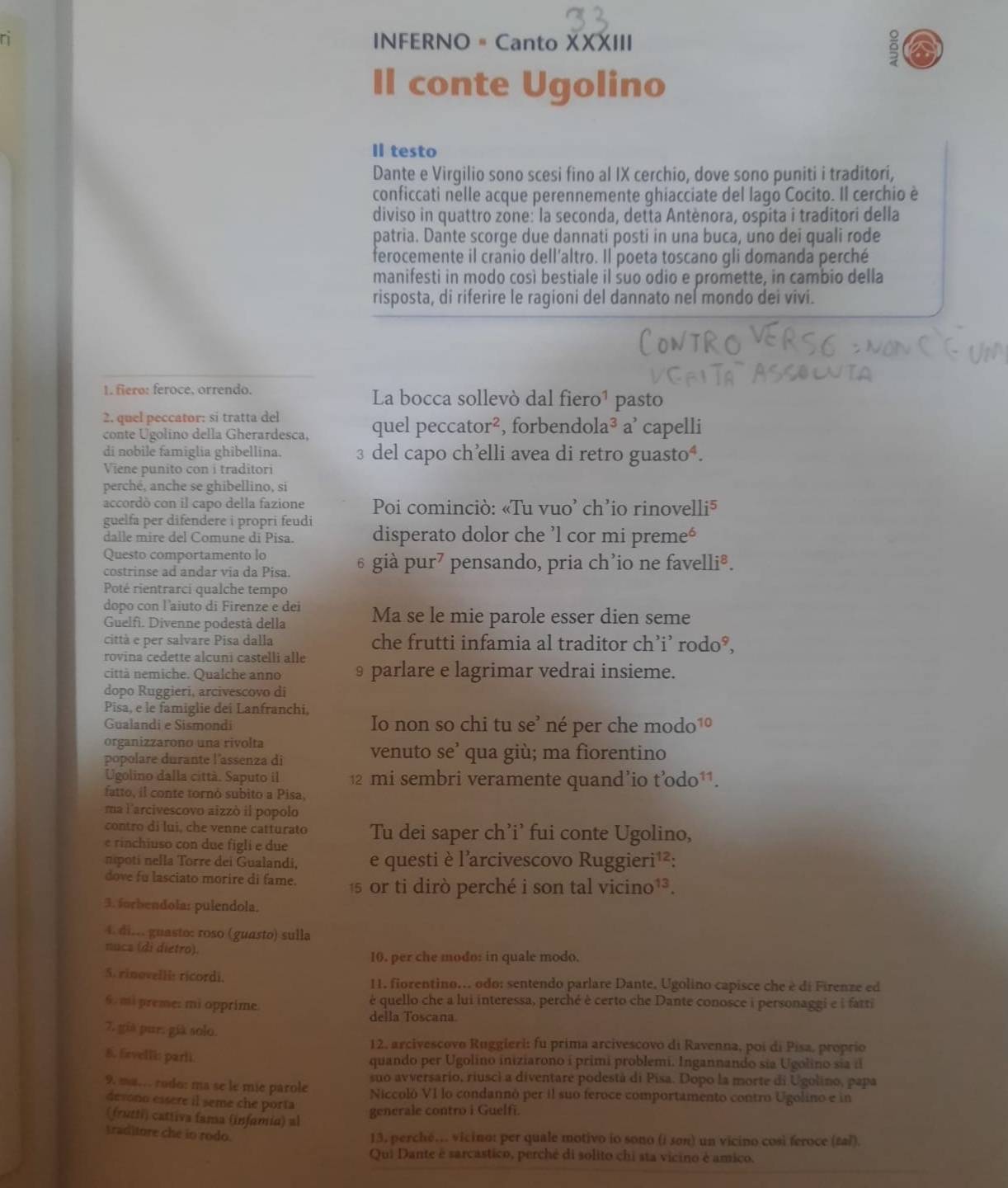 INFERNO = Canto XXXIII
ē
Il conte Ugolino
Il testo
Dante e Virgilio sono scesi fino al IX cerchio, dove sono puniti i traditori,
conficcati nelle acque perennemente ghiacciate del lago Cocito. Il cerchio è
diviso in quattro zone: la seconda, detta Antènora, ospita i traditori della
patria. Dante scorge due dannati posti in una buca, uno dei quali rode
ferocemente il cranio dell'altro. Il poeta toscano gli domanda perché
manifesti in modo così bestiale il suo odio e promette, in cambio della
risposta, di riferire le ragioni del dannato nel mondo dei vivi.
1. fiero: feroce, orrendo. La bocca sollevò dal fiero¹ pasto
2. quel peccator: sí tratta del
conte Ugolino della Gherardesca, quel peccator², forbendola^3 a² capelli   
di nobile famiglia ghibellina. 3 del capo ch’elli avea di retro guasto⁴.
Viene punito con i traditori
perché, anche se ghibellino, si
accordò con il capo della fazione  Poi cominciò: «Tu vuo' ch'io rinovelli⁵
guelfa per difendere i propri feudi disperato dolor che ’l cor mi preme'
dalle mire del Comune di Pisa.
Questo comportamento lo
costrinse ad andar via da Pisa. 6 già pur⁷ pensando, pria ch’io ne favelli®.
Poté rientrarci qualche tempo
dopo con l'aiuto di Firenze e dei Ma se le mie parole esser dien seme
Guelfi. Divenne podestâ della
città e per salvare Pisa dalla che frutti infamia al traditor ch’i’ rodo°,
rovina cedette alcuni castelli alle
città nemiche. Qualche anno § parlare e lagrimar vedrai insieme.
dopo Ruggieri, arcivescovo di
Pisa, e le famiglie dei Lanfranchi,
Gualandi e Sismondi Io non so chi tu se’ né per che modo 10
organizzarono una rivolta
popolare durante l'assenza di
venuto se’ qua giù; ma fiorentino
Ugolino dalla città. Saputo il 12 mi sembri veramente quand’io t’odo¹¹.
fatto, il conte tornó subito a Pisa,
ma l'arcivescovo aizzò il popolo
contro di lui, che venne catturato
e rinchiuso con due figli e due Tu dei saper ch’i' fui conte Ugolino,
npoti nella Torre dei Gualandi, e questi è l'arcivescovo Ruggieri¹²:
dove fu lasciato morire di fame. 15 or ti dirò perché i son tal vicino¹³.
3. forbendola: pulendola.
4. di... guasto: roso (guasto) sulla
nuca (di dietro).
10. per che modo: in quale modo,
5. rinovelli ricordi. 11, fiorentino... odo: sentendo parlare Dante. Ugolino capisce che è di Firenze ed
6 .mi preme: mi opprime é quello che a lui interessa, perché è certo che Dante conosce i personaggi e i farti
della Toscana.
7, già pur. già solo.
12. arcivescovo Ruggieri: fu prima arcivescovo di Ravenna, poi di Pisa, proprio
8. firvelli: parli. quando per Ugolino iniziarono í primi problemi. Ingannando sia Ugolino sia i
suo avversario, riusci a diventaré podestá di Pisa. Dopo la morte di Ugolino, papa
9. ma. rodo: ma se le mie parole Niccoló VI lo condannó per il suo feroce comportamento contro Ugolino e in
devono essère il seme che porta
(frutti) cattiva fama (infamía) al
generale contro i Guelfi.
traditore che in rodo. 13, perché.. vicino: per quale motivo io sono (i son) un vicino cosi feroce (zal).
Qui Dante é sarcástico, perché di solito chi sta vicino é amiço.