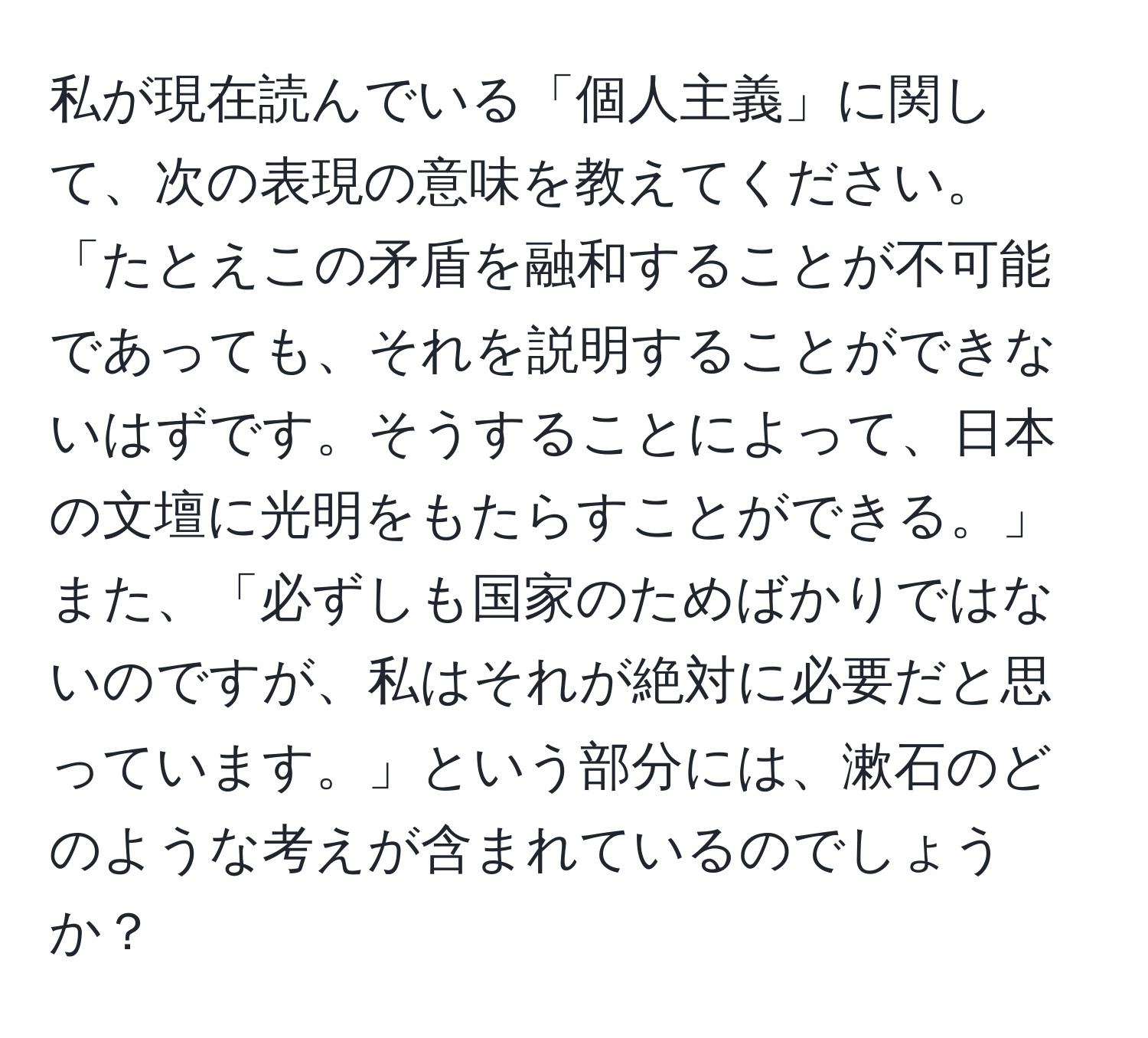 私が現在読んでいる「個人主義」に関して、次の表現の意味を教えてください。「たとえこの矛盾を融和することが不可能であっても、それを説明することができないはずです。そうすることによって、日本の文壇に光明をもたらすことができる。」また、「必ずしも国家のためばかりではないのですが、私はそれが絶対に必要だと思っています。」という部分には、漱石のどのような考えが含まれているのでしょうか？