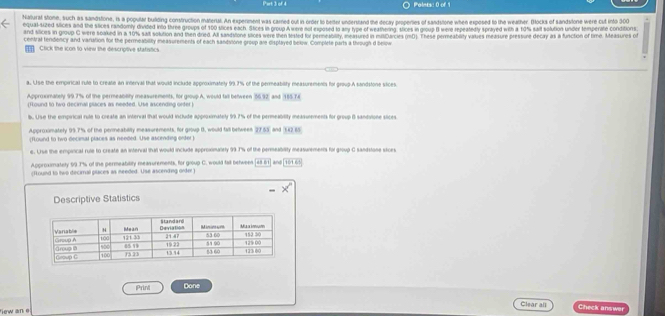 Poiets: 0 of 1 
Naturat stone, such as sandstone, is a popular buiding construction materal. An experiment was carried out in order to better understand the decay properies of sandstone when exposed to the weather. Bocks of sandstone were cut into 300
equal sized slices and the stices randomly divided into three groups of 160 slices each. Sices in group A we not exposed to any type of weathering, slices in group B were repeatedly sprayed with a 10% salt solution under temperate conditions 
and slices in group C were soaked in a 10% sait solution and then dried. All sandsitone tiices were then lested for pereability, ameasured in mitCarcies (mD). These permeablity values measure pressure decay as a functon of time. Measures o 
central tendency and variation for the permeability ineasurements of each sandsione group are displayed below. Complete parts a through d below 
Click the icon to view the descriptive statistics 
a. Use the empirical rule to create an interval that would include approximately 99.7% of the permeability measurements for group.A sandstone sices. 
Approxomately 99.7% of the permeability measurements, for group A, would tall between (56.92
(Round to two decimal places as needed. Use ascending orter and 155 74
b. Use the empirical rule to create an interval that would include approximately 99.7% of the permeability measurements for group B sandulone slices. 
Approximately 99.7% of the permeabilty measurements, for group B, would fall belween 27.55 and E22 65
(found to two decimal places as needed. Use ascending orfer) 
e. Use the empinical rule to create an interral thal would include approxmaliety 99 7% of the permeability measurements foi group C sandsione sices 
Approximately 99 T% of the permeability measurements, for gooup C. would fall betwees [48 61] and[ 16165) 
(found to two deciral places as meeded. Use ascending order) 
Descriptive Statistics 
Prini Done 
Clear all Check answer 
ew an e