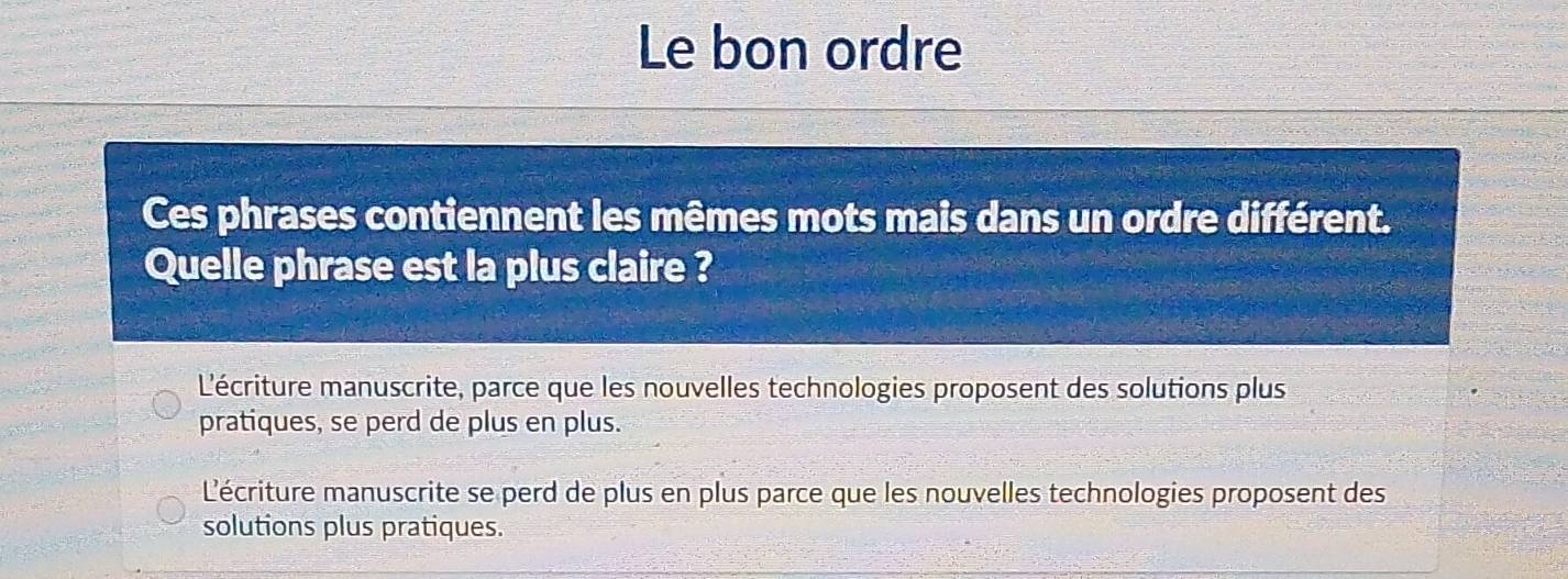 Le bon ordre
Ces phrases contiennent les mêmes mots mais dans un ordre différent.
Quelle phrase est la plus claire ?
L'écriture manuscrite, parce que les nouvelles technologies proposent des solutions plus
pratiques, se perd de plus en plus.
L'écriture manuscrite se perd de plus en plus parce que les nouvelles technologies proposent des
solutions plus pratiques.