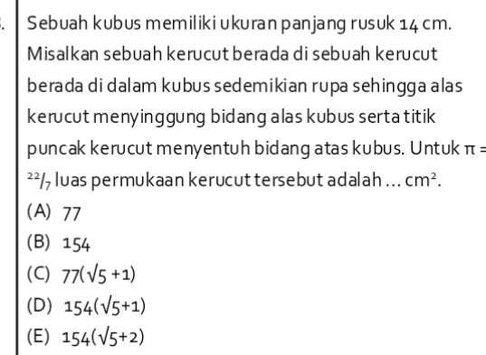 Sebuah kubus memilikiukuran panjang rusuk 14 cm.
Misalkan sebuah kerucut berada di sebuah kerucut
berada di dalam kubus sedemikian rupa sehingga alas
kerucut menyinggung bidang alas kubus serta titik
puncak kerucut menyentuh bidang atas kubus. Untuk π =
²² /, luas permukaan kerucut tersebut adalah .. . cm^2.
(A) 77
(B) 154
(C) 77(sqrt(5)+1)
(D) 154(sqrt(5)+1)
(E) 154(sqrt(5)+2)