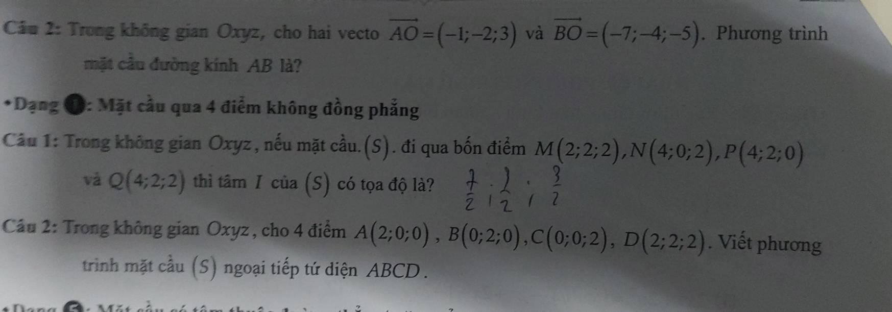 Cầu 2: Trong không gian Oxyz, cho hai vecto vector AO=(-1;-2;3) và vector BO=(-7;-4;-5). Phương trình 
mặt cầu đường kính AB là? 
*Dạng đ: Mặt cầu qua 4 điểm không đồng phẳng 
Câu 1: Trong không gian Oxyz, nếu mặt cầu.(S). đi qua bốn điểm M(2;2;2), N(4;0;2), P(4;2;0)
vǎ Q(4;2;2) thì tâm I của (S) có tọa độ là? 
Câu 2: Trong không gian Oxyz , cho 4 điểm A(2;0;0), B(0;2;0), C(0;0;2), D(2;2;2). Viết phương 
trinh mặt cầu (S) ngoại tiếp tứ diện ABCD.