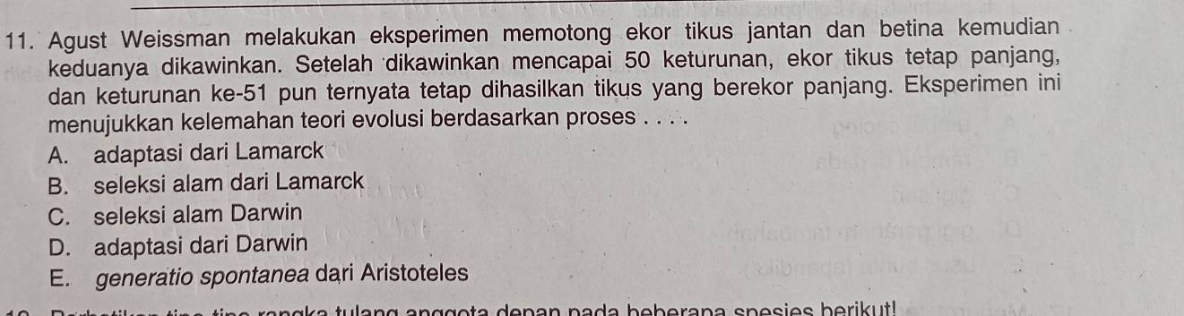 Agust Weissman melakukan eksperimen memotong ekor tikus jantan dan betina kemudian
keduanya dikawinkan. Setelah dikawinkan mencapai 50 keturunan, ekor tikus tetap panjang,
dan keturunan ke- 51 pun ternyata tetap dihasilkan tikus yang berekor panjang. Eksperimen ini
menujukkan kelemahan teori evolusi berdasarkan proses . . . .
A. adaptasi dari Lamarck
B. seleksi alam dari Lamarck
C. seleksi alam Darwin
D. adaptasi dari Darwin
E. generatio spontanea dari Aristoteles
ang anggota denan pada beberana spesies berikut!