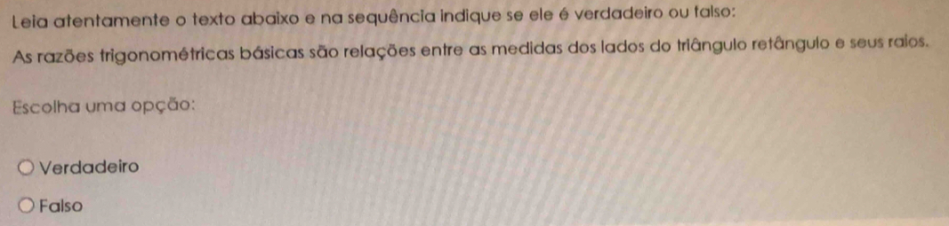 Leia atentamente o texto abaixo e na sequência indique se ele é verdadeiro ou talso:
As razões trigonométricas básicas são relações entre as medidas dos lados do triângulo retângulo e seus raios.
Escolha uma opção:
Verdadeiro
Falso