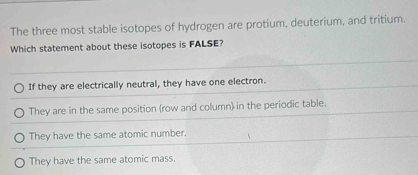 The three most stable isotopes of hydrogen are protium, deuterium, and tritium.
Which statement about these isotopes is FALSE?
If they are electrically neutral, they have one electron.
They are in the same position (row and column) in the periodic table.
They have the same atomic number.
They have the same atomic mass.