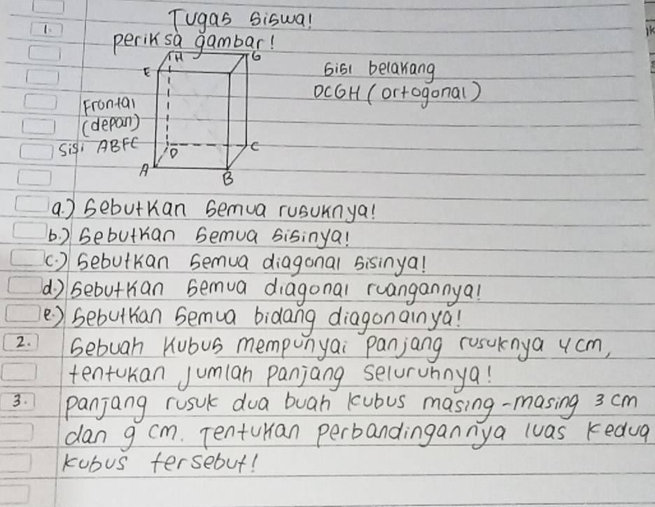 Tugas Siswa! 
KK 
peril sa gambar! 
bis1 belakiang 
Fronta 
ocGH (ortogonal) 
(depan 
Sis, ABF
a. ) sebutKan semua rusuknya! 
b. ) Gebutran bemua sisinya! 
(. ) sebutKan semua diagonal sisinya! 
d) sebutrian bemua diagonal ruangannya! 
e) sebuttian Semua bidang diagonainya! 
2. bebuah Kubus mempunyai panjang rusuknya ycm, 
tentuhan Jumlan panjang selurunnya! 
3. panjang rusuk dua buah kubus masing-masing 3 cm
dan g cm. TentuHan perbandingannya luas kedug 
kubus tersebut!