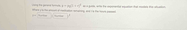 Using the general formula, y=P_0(1+r)^t as a guide, write the exponential equation that models this situation. 
Where y is the amount of medication remaining, and f is the hours passed.
y= Number Number t